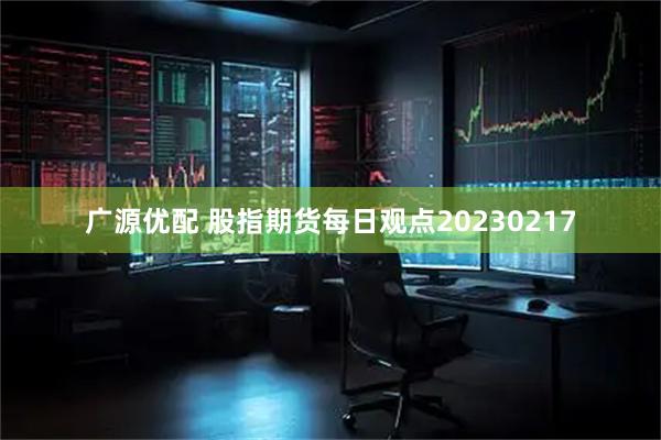 广源优配 股指期货每日观点20230217
