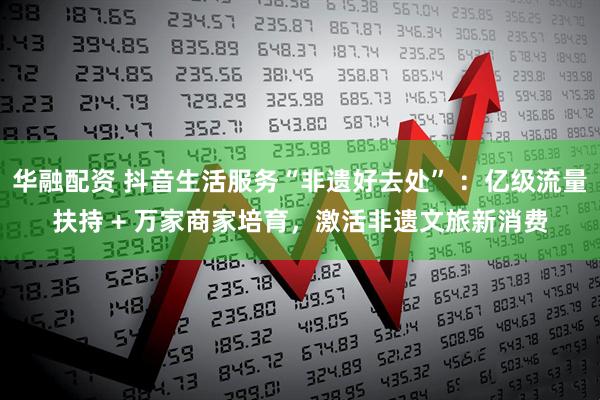 华融配资 抖音生活服务“非遗好去处” ：亿级流量扶持 + 万家商家培育，激活非遗文旅新消费