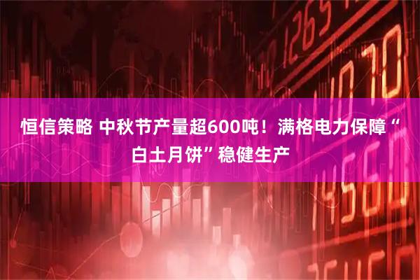 恒信策略 中秋节产量超600吨！满格电力保障“白土月饼”稳健生产