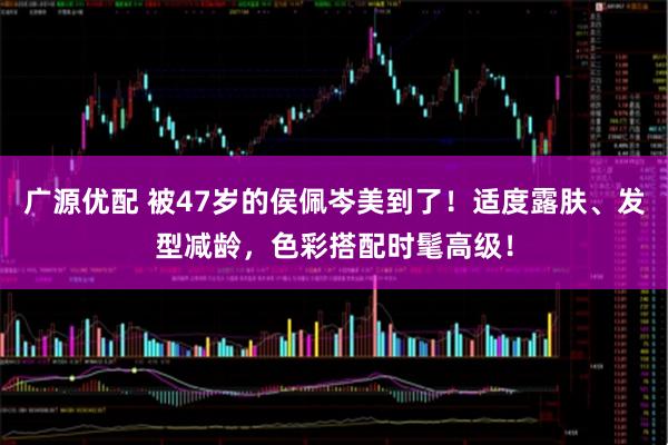 广源优配 被47岁的侯佩岑美到了！适度露肤、发型减龄，色彩搭配时髦高级！
