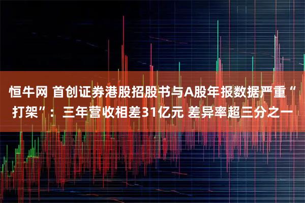 恒牛网 首创证券港股招股书与A股年报数据严重“打架”：三年营收相差31亿元 差异率超三分之一