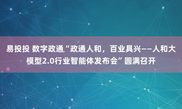 易投投 数字政通“政通人和,百业具兴——人和大模型2.0行业智能体发布会”圆满召开