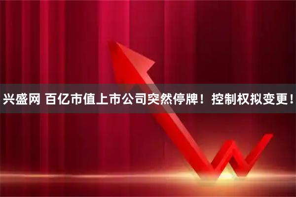 兴盛网 百亿市值上市公司突然停牌!控制权拟变更!