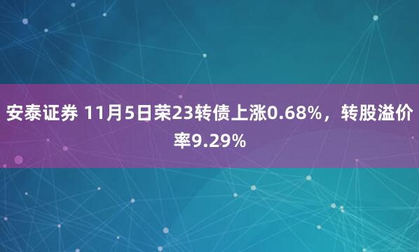 安泰证券 11月5日荣23转债上涨0.68%,转股溢价率9.29%