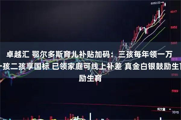 卓越汇 鄂尔多斯育儿补贴加码：三孩每年领一万 一孩二孩享国标 已领家庭可线上补差 真金白银鼓励生育
