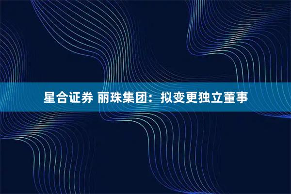 星合证券 丽珠集团：拟变更独立董事