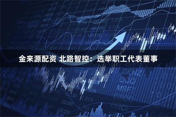 金来源配资 北路智控：选举职工代表董事