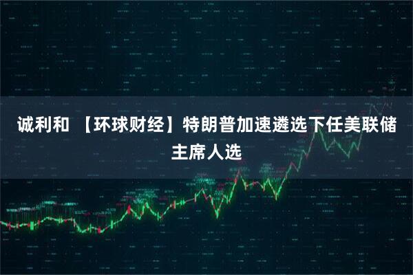 诚利和 【环球财经】特朗普加速遴选下任美联储主席人选