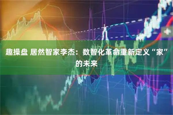 趣操盘 居然智家李杰:数智化革命重新定义“家”的未来