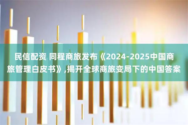 民信配资 同程商旅发布《2024-2025中国商旅管理白皮书》,揭开全球商旅变局下的中国答案