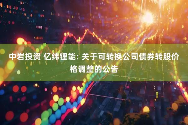 中岩投资 亿纬锂能: 关于可转换公司债券转股价格调整的公告