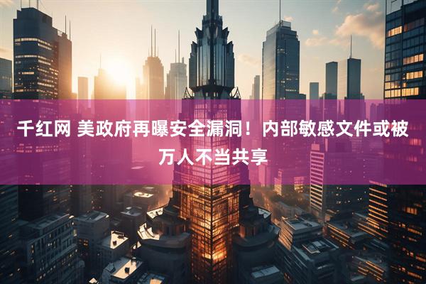 千红网 美政府再曝安全漏洞！内部敏感文件或被万人不当共享