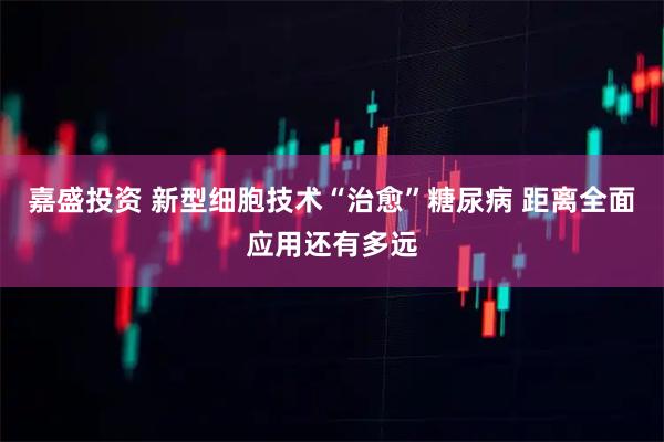 嘉盛投资 新型细胞技术“治愈”糖尿病 距离全面应用还有多远