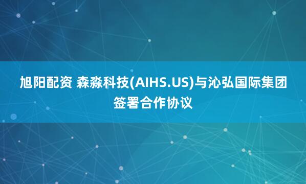 旭阳配资 森淼科技(AIHS.US)与沁弘国际集团签署合作协议