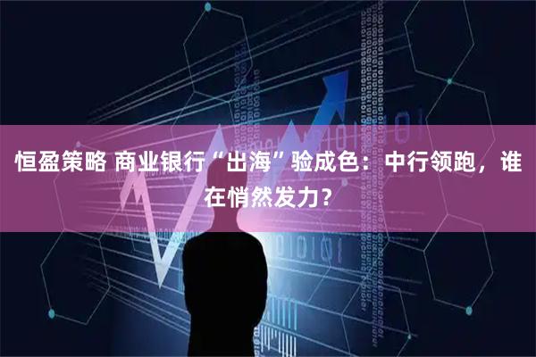 恒盈策略 商业银行“出海”验成色:中行领跑,谁在悄然发力?