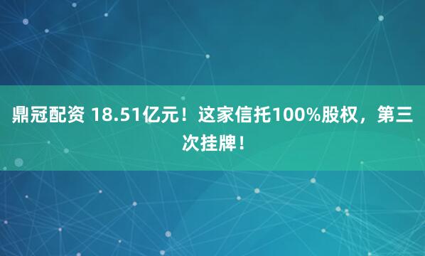 鼎冠配资 18.51亿元!这家信托100%股权,第三次挂牌!