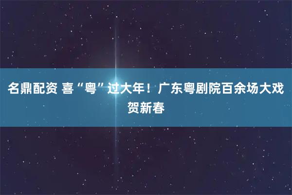 名鼎配资 喜“粤”过大年！广东粤剧院百余场大戏贺新春