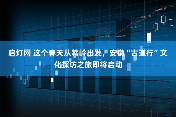 启灯网 这个春天从箬岭出发,安徽“古道行”文化探访之旅即将启动
