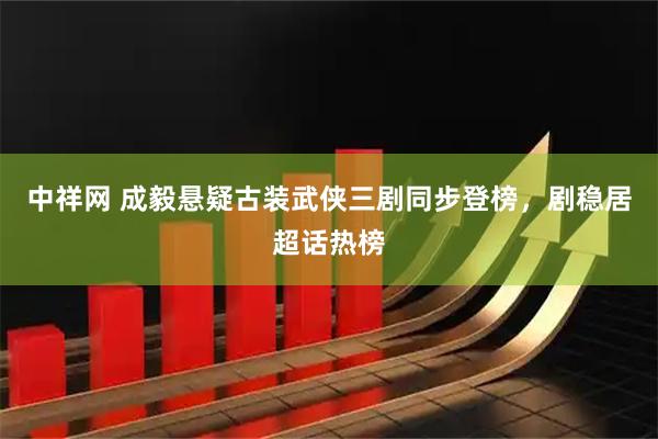 中祥网 成毅悬疑古装武侠三剧同步登榜，剧稳居超话热榜