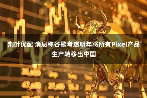 荆叶优配 消息称谷歌考虑明年将所有Pixel产品生产转移出中国