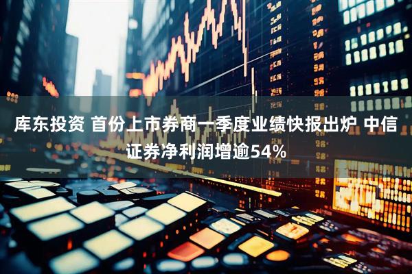 库东投资 首份上市券商一季度业绩快报出炉 中信证券净利润增逾54%