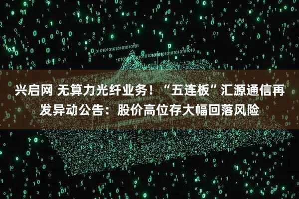 兴启网 无算力光纤业务！“五连板”汇源通信再发异动公告：股价高位存大幅回落风险
