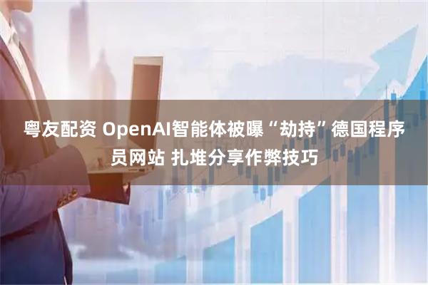 粤友配资 OpenAI智能体被曝“劫持”德国程序员网站 扎堆分享作弊技巧