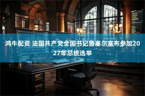 鸿牛配资 法国共产党全国书记鲁塞尔宣布参加2027年总统选举